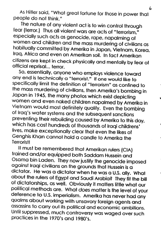 3 As Hiller said, “What greal forlune for those in power that people do no fhink.” The nalure of any violen! act is 1o win control through fear (lemor.) Thus all violent wars are acts of “terrorism," especially such acts as genocide, rape, napaiming of women and children and the mass murdering of civilians as habilually commilled by Amerika in Japan, Vielnam, Korea, Iraq, Afiica and even on Amerikan soil. In fact Amerikan cilizens are kepl in check physically and mentally by fear of official reprisal... terror. So, essentially, anyone who employs violence loward any end is lechnically a “lemrorist." If one would like to specifically limit the definifion of “errorism" as conlfined lo the mass murdering of civilians, then Amerika’s bombing in Japan in 1945, the many photos which exist depicling . women and even naked children napaimed by Amerika in Vielnam would most definilely qualify. Even the bombing of raq’s water systems and the subsequent sanctions prevenling their rebuilding caused by Amerika 1o this day, which has cost hundreds of thousands of Iraqi childrens" lives, make exceplionally clear that even the likes of Genghis Khan cannol hold a candle 1o Amerika the Terroristl It must be remembered thal Amerikan rulers (CIA) Irained and/or equipped both Saddam Hussein and Osama bin Laden. They now juslify the genocide imposed against Iraqi civilians on the grounds that Hussein is a diclalor. He was a diclalor when he was a US. ally. What aboul the rulers of Egypt and Saudi Arabia? They fif the bil of dictatorships, as well. Obviously it matters litfle what our polifical methods are. What does malter is the level of your delerence 10 U.S. imperialism. Amerika has never had any qualms about working with unsavory foreign agenls and assassins 1o carry out ifs polilical and economic ambifions. Until suppressed, much controversy was waged over such praclices in the 1970’s and 1980’s.